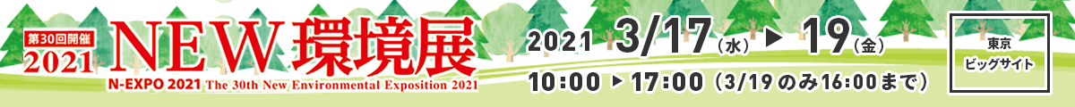 第30回開催 2021 NEW環境展 N-EXPO 2021 The 30th New Environmental Exposition 2021 2021 3/17(水)から3/19(金) 10:00-17:00（3/19のみ16:00まで） 東京ビッグサイト