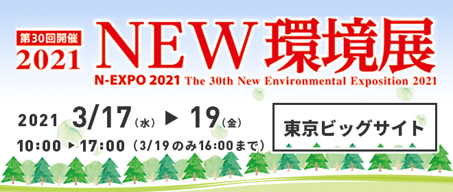 第30回開催 2021 NEW環境展 N-EXPO 2021 The 30th New Environmental Exposition 2021 2021 3/17(水)から3/19(金) 10:00-17:00（3/19のみ16:00まで） 東京ビッグサイト